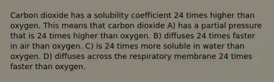 Carbon dioxide has a solubility coefficient 24 times higher than oxygen. This means that carbon dioxide A) has a partial pressure that is 24 times higher than oxygen. B) diffuses 24 times faster in air than oxygen. C) is 24 times more soluble in water than oxygen. D) diffuses across the respiratory membrane 24 times faster than oxygen.