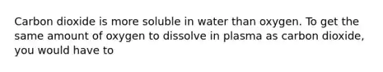 Carbon dioxide is more soluble in water than oxygen. To get the same amount of oxygen to dissolve in plasma as carbon dioxide, you would have to