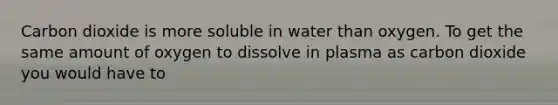 Carbon dioxide is more soluble in water than oxygen. To get the same amount of oxygen to dissolve in plasma as carbon dioxide you would have to