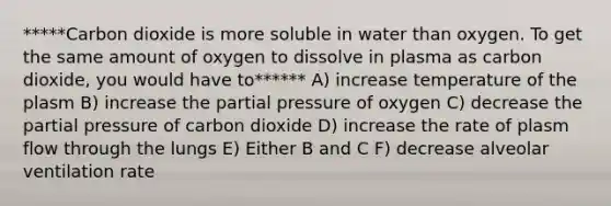 *****Carbon dioxide is more soluble in water than oxygen. To get the same amount of oxygen to dissolve in plasma as carbon dioxide, you would have to****** A) increase temperature of the plasm B) increase the partial pressure of oxygen C) decrease the partial pressure of carbon dioxide D) increase the rate of plasm flow through the lungs E) Either B and C F) decrease alveolar ventilation rate