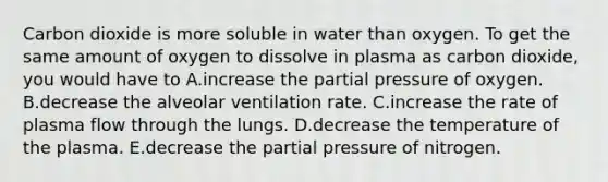 Carbon dioxide is more soluble in water than oxygen. To get the same amount of oxygen to dissolve in plasma as carbon dioxide, you would have to A.increase the partial pressure of oxygen. B.decrease the alveolar ventilation rate. C.increase the rate of plasma flow through the lungs. D.decrease the temperature of the plasma. E.decrease the partial pressure of nitrogen.