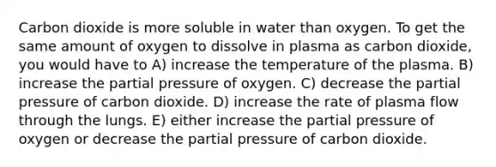 Carbon dioxide is more soluble in water than oxygen. To get the same amount of oxygen to dissolve in plasma as carbon dioxide, you would have to A) increase the temperature of the plasma. B) increase the partial pressure of oxygen. C) decrease the partial pressure of carbon dioxide. D) increase the rate of plasma flow through the lungs. E) either increase the partial pressure of oxygen or decrease the partial pressure of carbon dioxide.