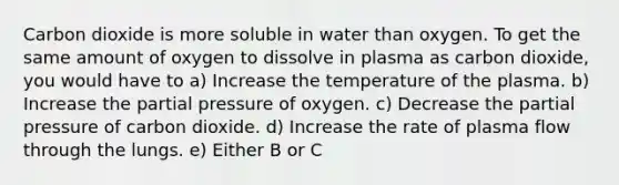 Carbon dioxide is more soluble in water than oxygen. To get the same amount of oxygen to dissolve in plasma as carbon dioxide, you would have to a) Increase the temperature of the plasma. b) Increase the partial pressure of oxygen. c) Decrease the partial pressure of carbon dioxide. d) Increase the rate of plasma flow through the lungs. e) Either B or C