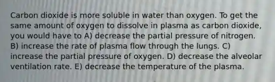 Carbon dioxide is more soluble in water than oxygen. To get the same amount of oxygen to dissolve in plasma as carbon dioxide, you would have to A) decrease the partial pressure of nitrogen. B) increase the rate of plasma flow through the lungs. C) increase the partial pressure of oxygen. D) decrease the alveolar ventilation rate. E) decrease the temperature of the plasma.