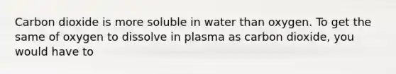 Carbon dioxide is more soluble in water than oxygen. To get the same of oxygen to dissolve in plasma as carbon dioxide, you would have to