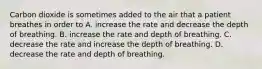 Carbon dioxide is sometimes added to the air that a patient breathes in order to A. increase the rate and decrease the depth of breathing. B. increase the rate and depth of breathing. C. decrease the rate and increase the depth of breathing. D. decrease the rate and depth of breathing.