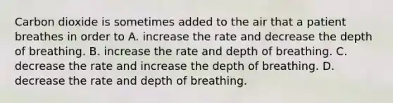 Carbon dioxide is sometimes added to the air that a patient breathes in order to A. increase the rate and decrease the depth of breathing. B. increase the rate and depth of breathing. C. decrease the rate and increase the depth of breathing. D. decrease the rate and depth of breathing.