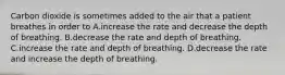 Carbon dioxide is sometimes added to the air that a patient breathes in order to A.increase the rate and decrease the depth of breathing. B.decrease the rate and depth of breathing. C.increase the rate and depth of breathing. D.decrease the rate and increase the depth of breathing.