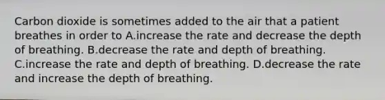 Carbon dioxide is sometimes added to the air that a patient breathes in order to A.increase the rate and decrease the depth of breathing. B.decrease the rate and depth of breathing. C.increase the rate and depth of breathing. D.decrease the rate and increase the depth of breathing.