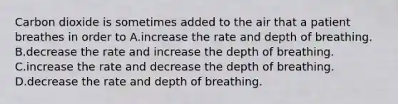 Carbon dioxide is sometimes added to the air that a patient breathes in order to A.increase the rate and depth of breathing. B.decrease the rate and increase the depth of breathing. C.increase the rate and decrease the depth of breathing. D.decrease the rate and depth of breathing.