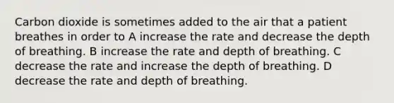 Carbon dioxide is sometimes added to the air that a patient breathes in order to A increase the rate and decrease the depth of breathing. B increase the rate and depth of breathing. C decrease the rate and increase the depth of breathing. D decrease the rate and depth of breathing.