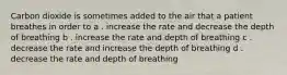 Carbon dioxide is sometimes added to the air that a patient breathes in order to a . increase the rate and decrease the depth of breathing b . increase the rate and depth of breathing c . decrease the rate and increase the depth of breathing d . decrease the rate and depth of breathing