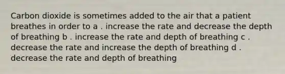 Carbon dioxide is sometimes added to the air that a patient breathes in order to a . increase the rate and decrease the depth of breathing b . increase the rate and depth of breathing c . decrease the rate and increase the depth of breathing d . decrease the rate and depth of breathing