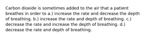 Carbon dioxide is sometimes added to the air that a patient breathes in order to a.) increase the rate and decrease the depth of breathing. b.) increase the rate and depth of breathing. c.) decrease the rate and increase the depth of breathing. d.) decrease the rate and depth of breathing.