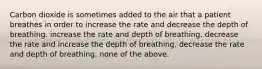 Carbon dioxide is sometimes added to the air that a patient breathes in order to increase the rate and decrease the depth of breathing. increase the rate and depth of breathing. decrease the rate and increase the depth of breathing. decrease the rate and depth of breathing. none of the above.