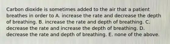 Carbon dioxide is sometimes added to the air that a patient breathes in order to A. increase the rate and decrease the depth of breathing. B. increase the rate and depth of breathing. C. decrease the rate and increase the depth of breathing. D. decrease the rate and depth of breathing. E. none of the above.