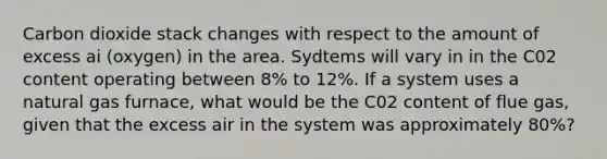 Carbon dioxide stack changes with respect to the amount of excess ai (oxygen) in the area. Sydtems will vary in in the C02 content operating between 8% to 12%. If a system uses a natural gas furnace, what would be the C02 content of flue gas, given that the excess air in the system was approximately 80%?