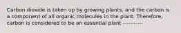 Carbon dioxide is taken up by growing plants, and the carbon is a component of all organic molecules in the plant. Therefore, carbon is considered to be an essential plant -----------