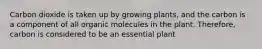 Carbon dioxide is taken up by growing plants, and the carbon is a component of all organic molecules in the plant. Therefore, carbon is considered to be an essential plant