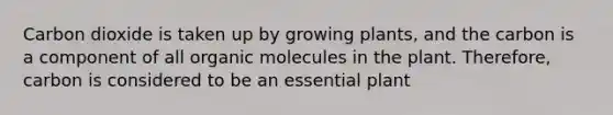 Carbon dioxide is taken up by growing plants, and the carbon is a component of all organic molecules in the plant. Therefore, carbon is considered to be an essential plant