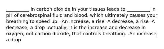 __________ in carbon dioxide in your tissues leads to __________ in pH of cerebrospinal fluid and blood, which ultimately causes your breathing to speed up. -An increase, a rise -A decrease, a rise -A decrease, a drop -Actually, it is the increase and decrease in oxygen, not carbon dioxide, that controls breathing. -An increase, a drop