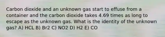 Carbon dioxide and an unknown gas start to effuse from a container and the carbon dioxide takes 4.69 times as long to escape as the unknown gas. What is the identity of the unknown gas? A) HCL B) Br2 C) NO2 D) H2 E) CO