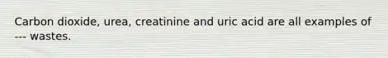 Carbon dioxide, urea, creatinine and uric acid are all examples of --- wastes.