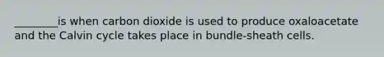 ________is when carbon dioxide is used to produce oxaloacetate and the Calvin cycle takes place in bundle-sheath cells.