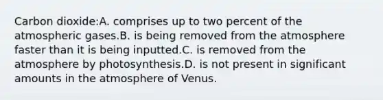 Carbon dioxide:A. comprises up to two percent of the atmospheric gases.B. is being removed from the atmosphere faster than it is being inputted.C. is removed from the atmosphere by photosynthesis.D. is not present in significant amounts in the atmosphere of Venus.