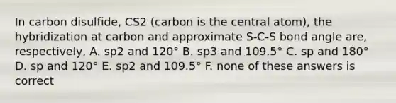 In carbon disulfide, CS2 (carbon is the central atom), the hybridization at carbon and approximate S-C-S bond angle are, respectively, A. sp2 and 120° B. sp3 and 109.5° C. sp and 180° D. sp and 120° E. sp2 and 109.5° F. none of these answers is correct