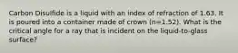 Carbon Disulfide is a liquid with an index of refraction of 1.63. It is poured into a container made of crown (n=1.52). What is the critical angle for a ray that is incident on the liquid-to-glass surface?