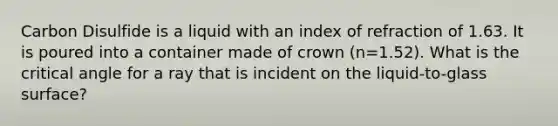 Carbon Disulfide is a liquid with an index of refraction of 1.63. It is poured into a container made of crown (n=1.52). What is the critical angle for a ray that is incident on the liquid-to-glass surface?