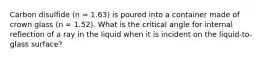 Carbon disulfide (n = 1.63) is poured into a container made of crown glass (n = 1.52). What is the critical angle for internal reflection of a ray in the liquid when it is incident on the liquid-to-glass surface?