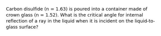 Carbon disulfide (n = 1.63) is poured into a container made of crown glass (n = 1.52). What is the critical angle for internal reflection of a ray in the liquid when it is incident on the liquid-to-glass surface?