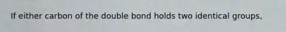 If either carbon of the double bond holds two identical groups,