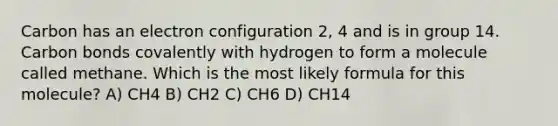 Carbon has an electron configuration 2, 4 and is in group 14. Carbon bonds covalently with hydrogen to form a molecule called methane. Which is the most likely formula for this molecule? A) CH4 B) CH2 C) CH6 D) CH14