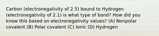 Carbon (electronegativity of 2.5) bound to Hydrogen (electronegativity of 2.1) is what type of bond? How did you know this based on electronegativity values? (A) Nonpolar covalent (B) Polar covalent (C) Ionic (D) Hydrogen