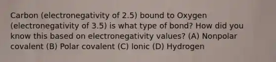 Carbon (electronegativity of 2.5) bound to Oxygen (electronegativity of 3.5) is what type of bond? How did you know this based on electronegativity values? (A) Nonpolar covalent (B) Polar covalent (C) Ionic (D) Hydrogen