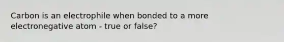 Carbon is an electrophile when bonded to a more electronegative atom - true or false?