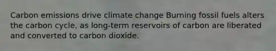 Carbon emissions drive climate change Burning fossil fuels alters <a href='https://www.questionai.com/knowledge/kMvxsmmBPd-the-carbon-cycle' class='anchor-knowledge'>the carbon cycle</a>, as long-term reservoirs of carbon are liberated and converted to carbon dioxide.