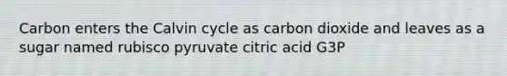 Carbon enters the Calvin cycle as carbon dioxide and leaves as a sugar named rubisco pyruvate citric acid G3P