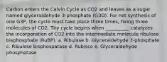 Carbon enters the Calvin Cycle as CO2 and leaves as a sugar named glyceraldehyde 3-phosphate (G3O). For net synthesis of one G3P, the cycle must take place three times, fixing three molecules of CO2. Thy cycle begins when __________ catalyzes the incorporation of CO2 into the intermediate molecule ribulose bisphosphate (RuBP). a. Ribulase b. Glyceraldehyde 3-phosphate c. Ribulose bisphospatase d. Rubisco e. Glyceraldehyde phosphatase