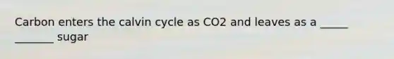 Carbon enters the calvin cycle as CO2 and leaves as a _____ _______ sugar