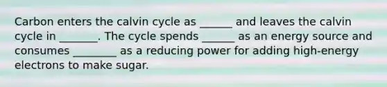 Carbon enters the calvin cycle as ______ and leaves the calvin cycle in _______. The cycle spends ______ as an energy source and consumes ________ as a reducing power for adding high-energy electrons to make sugar.