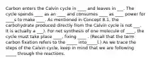 Carbon enters the Calvin cycle in ____ and leaves in ___. The cycle spends ____ as an ____ and consumes ____ as ____ power for ____s to make ____. As mentioned in Concept 8.1, the carbohydrate produced directly from the Calvin cycle is not ___. It is actually a ___). For net synthesis of one molecule of ____, the cycle must take place ____, fixing ____ . (Recall that the term carbon fixation refers to the _____ into_____l.) As we trace the steps of the Calvin cycle, keep in mind that we are following _____ through the reactions.