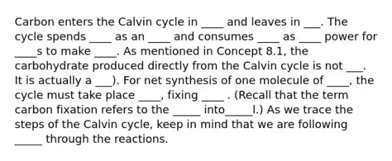 Carbon enters the Calvin cycle in ____ and leaves in ___. The cycle spends ____ as an ____ and consumes ____ as ____ power for ____s to make ____. As mentioned in Concept 8.1, the carbohydrate produced directly from the Calvin cycle is not ___. It is actually a ___). For net synthesis of one molecule of ____, the cycle must take place ____, fixing ____ . (Recall that the term carbon fixation refers to the _____ into_____l.) As we trace the steps of the Calvin cycle, keep in mind that we are following _____ through the reactions.