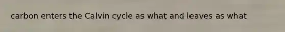 carbon enters the Calvin cycle as what and leaves as what