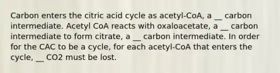 Carbon enters the citric acid cycle as acetyl-CoA, a __ carbon intermediate. Acetyl CoA reacts with oxaloacetate, a __ carbon intermediate to form citrate, a __ carbon intermediate. In order for the CAC to be a cycle, for each acetyl-CoA that enters the cycle, __ CO2 must be lost.