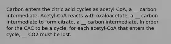 Carbon enters the citric acid cycles as acetyl-CoA, a __ carbon intermediate. Acetyl-CoA reacts with oxaloacetate, a __ carbon intermediate to form citrate, a __ carbon intermediate. In order for the CAC to be a cycle, for each acetyl-CoA that enters the cycle, __ CO2 must be lost.