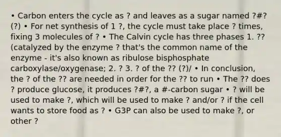 • Carbon enters the cycle as ? and leaves as a sugar named ?#? (?) • For net synthesis of 1 ?, the cycle must take place ? times, fixing 3 molecules of ? • The Calvin cycle has three phases 1. ?? (catalyzed by the enzyme ? that's the common name of the enzyme - it's also known as ribulose bisphosphate carboxylase/oxygenase; 2. ? 3. ? of the ?? (?)/ • In conclusion, the ? of the ?? are needed in order for the ?? to run • The ?? does ? produce glucose, it produces ?#?, a #-carbon sugar • ? will be used to make ?, which will be used to make ? and/or ? if the cell wants to store food as ? • G3P can also be used to make ?, or other ?